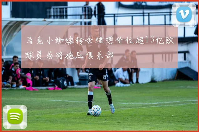 马竞小蜘蛛转会理想价位超13亿欧球员或将施压俱乐部
