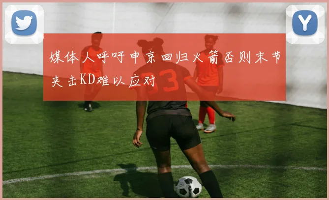 媒体人呼吁申京回归火箭否则末节夹击KD难以应对