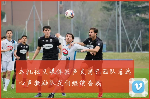 本托社交媒体发声支持巴西队落选心声激励队友们继续奋战