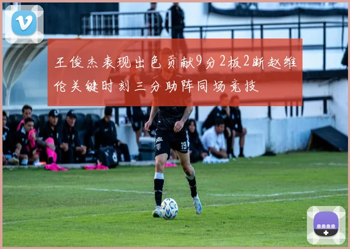 王俊杰表现出色贡献9分2板2断赵维伦关键时刻三分助阵同场竞技