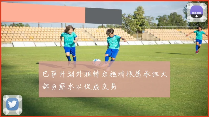 巴萨计划外租特尔施特根愿承担大部分薪水以促成交易