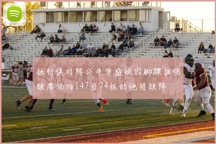 独行侠对阵公牛华盛顿因脚踝扭伤缺席场均147分74板的他将缺阵