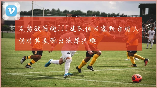 灰熊欲围绕JJJ建队但活塞凯尔特人仍对其表现出浓厚兴趣