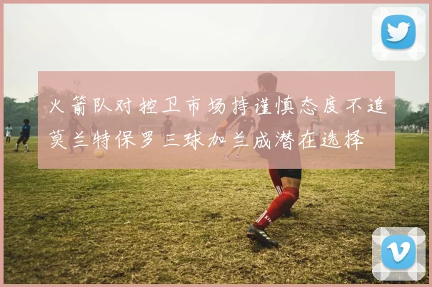 火箭队对控卫市场持谨慎态度不追莫兰特保罗三球加兰成潜在选择