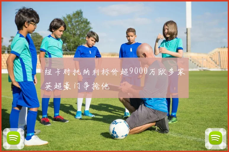 纽卡对托纳利标价超9000万欧多家英超豪门争抢他