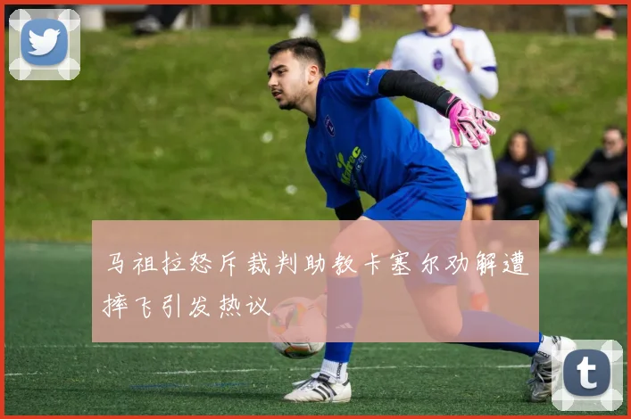 马祖拉怒斥裁判助教卡塞尔劝解遭摔飞引发热议